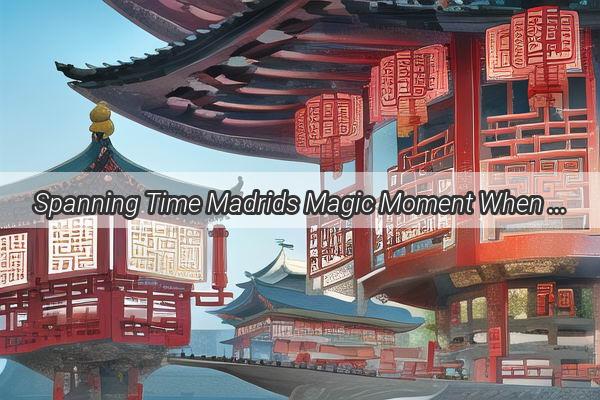 Spanning Time Madrids Magic Moment When China Wakes Up